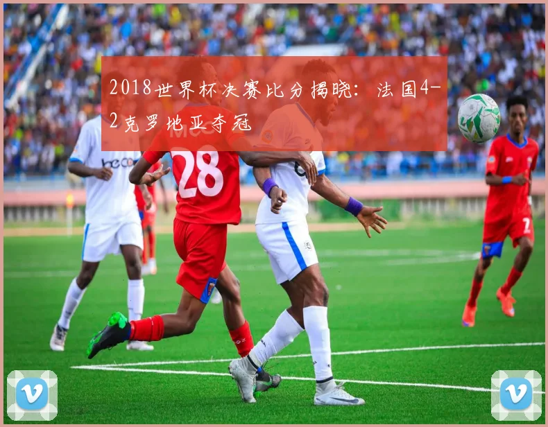 2018世界杯决赛比分揭晓：法国4-2克罗地亚夺冠