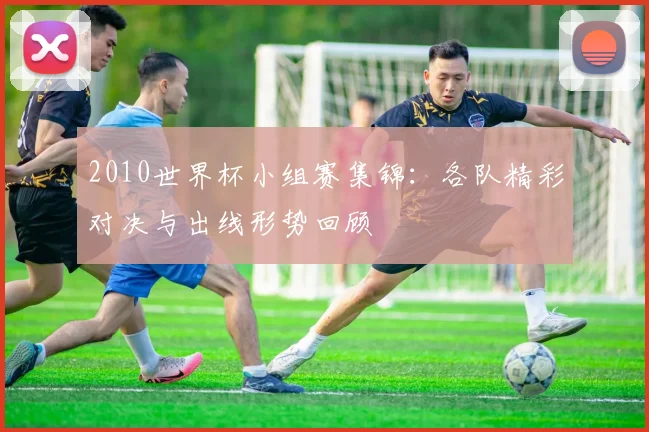 2010世界杯小组赛集锦：各队精彩对决与出线形势回顾