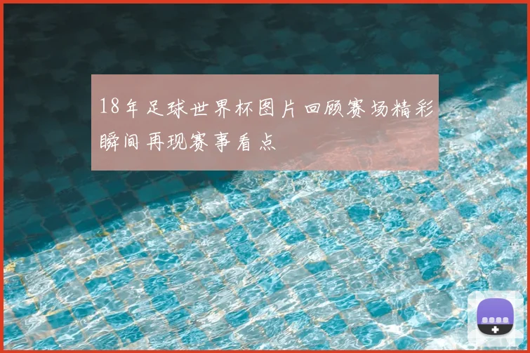 18年足球世界杯图片回顾赛场精彩瞬间再现赛事看点